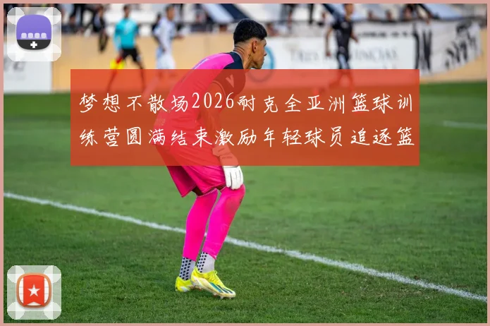 梦想不散场2026耐克全亚洲篮球训练营圆满结束激励年轻球员追逐篮球梦想