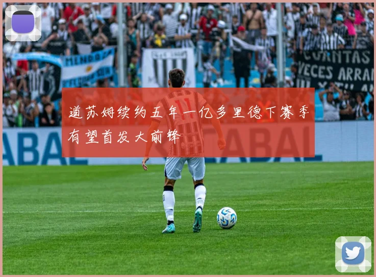 道苏姆续约五年一亿多里德下赛季有望首发大前锋