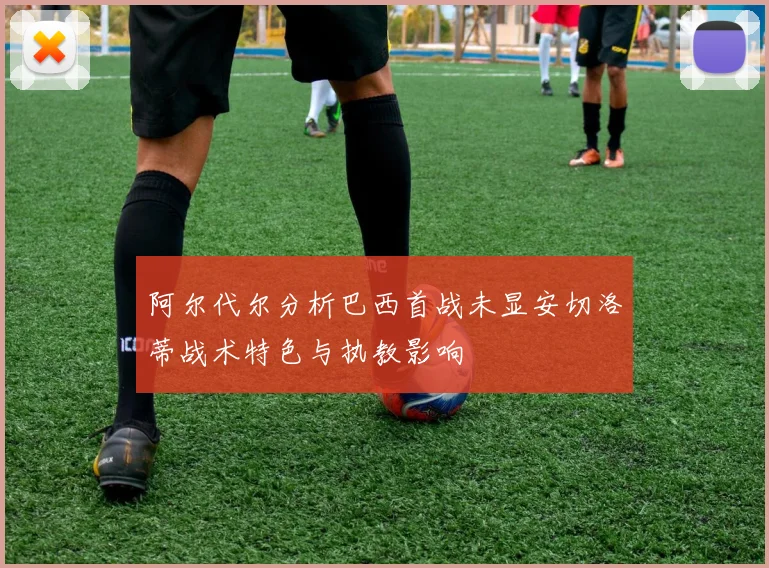 阿尔代尔分析巴西首战未显安切洛蒂战术特色与执教影响