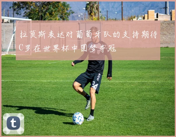拉莫斯表达对葡萄牙队的支持期待C罗在世界杯中圆梦夺冠