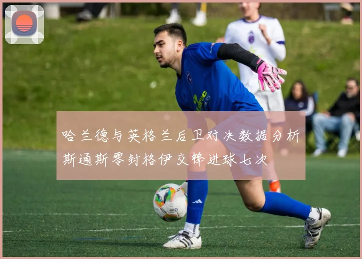 哈兰德与英格兰后卫对决数据分析斯通斯零封格伊交锋进球七次