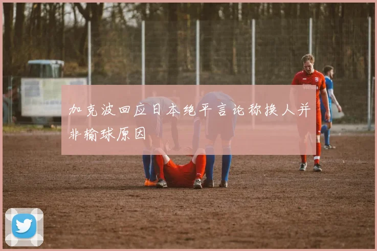 加克波回应日本绝平言论称换人并非输球原因
