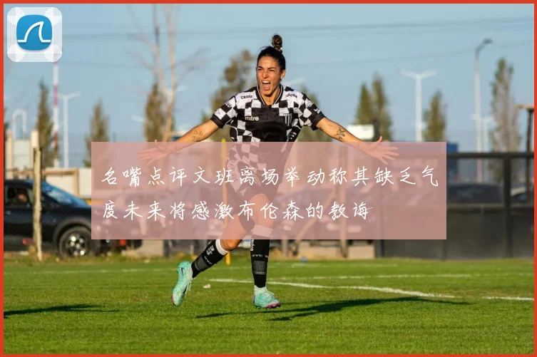 名嘴点评文班离场举动称其缺乏气度未来将感激布伦森的教诲