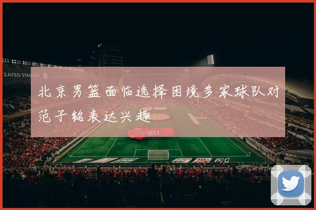 北京男篮面临选择困境多家球队对范子铭表达兴趣