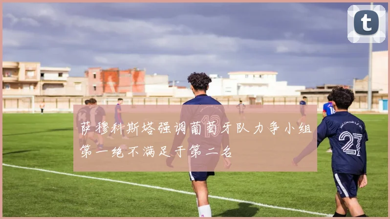 萨穆科斯塔强调葡萄牙队力争小组第一绝不满足于第二名