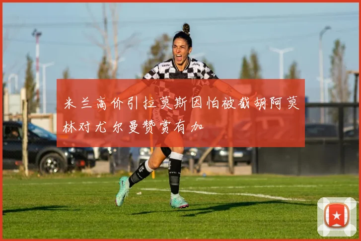 米兰高价引拉莫斯因怕被截胡阿莫林对尤尔曼赞赏有加