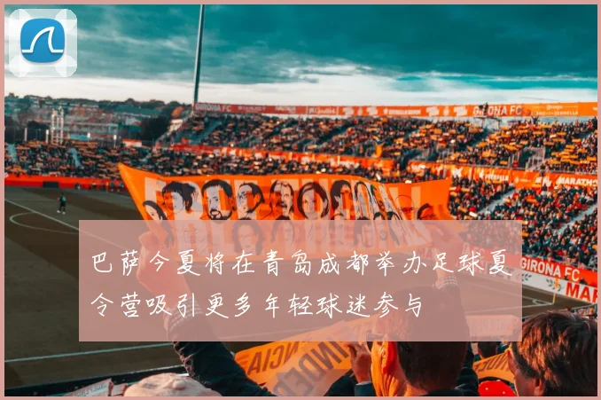 巴萨今夏将在青岛成都举办足球夏令营吸引更多年轻球迷参与